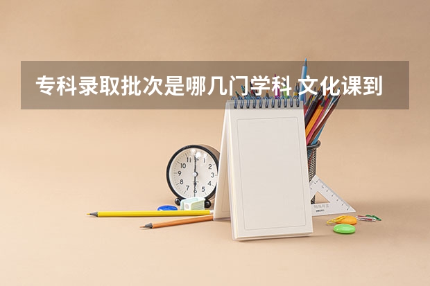 专科录取批次是哪几门学科 文化课到底是指哪几门要考？