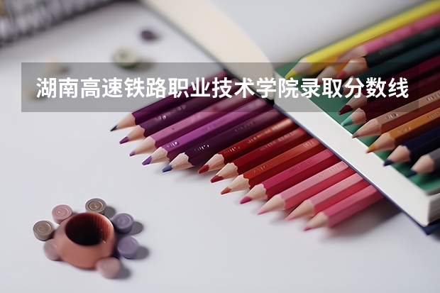 湖南高速铁路职业技术学院录取分数线?(2023湖南高考专科录取分数线公布)