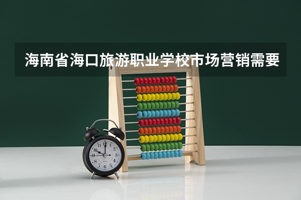 海南省海口旅游职业学校市场营销需要学哪些课程（专业能力要求）