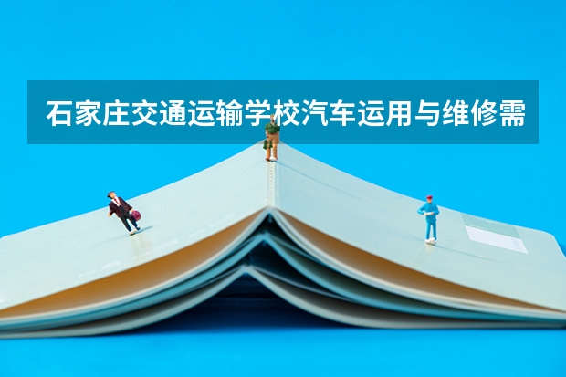 石家庄交通运输学校汽车运用与维修需要学哪些课程（专业能力要求）