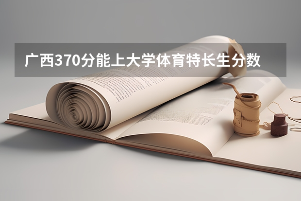 广西370分能上大学体育特长生分数线 广西历年高考录取分数线