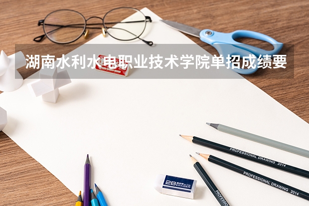 湖南水利水电职业技术学院单招成绩要求 湖南水利水电职业技术学院单招分数
