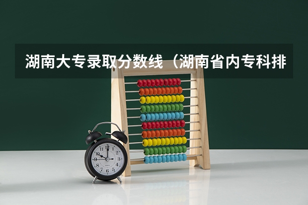 湖南大专录取分数线（湖南省内专科排名及分数线）