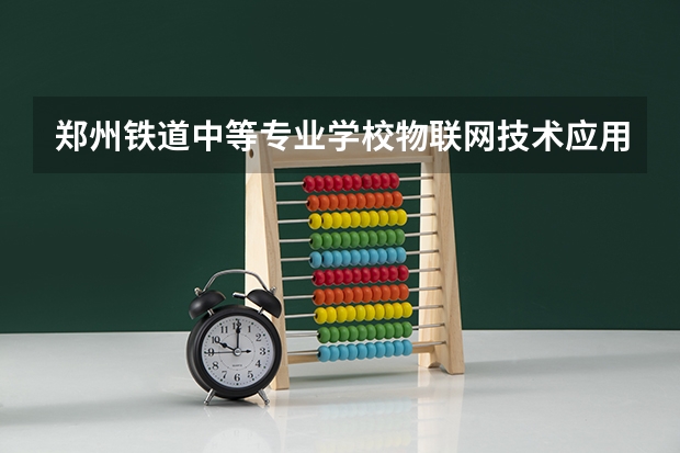 郑州铁道中等专业学校物联网技术应用需要学哪些课程（专业能力要求）