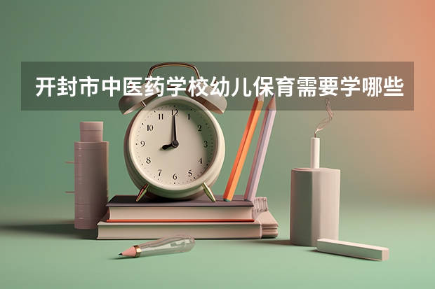 开封市中医药学校幼儿保育需要学哪些课程（专业能力要求）