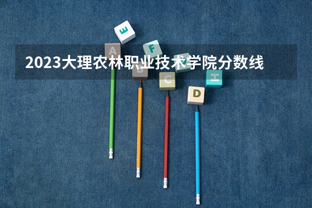 2023大理农林职业技术学院分数线最低是多少