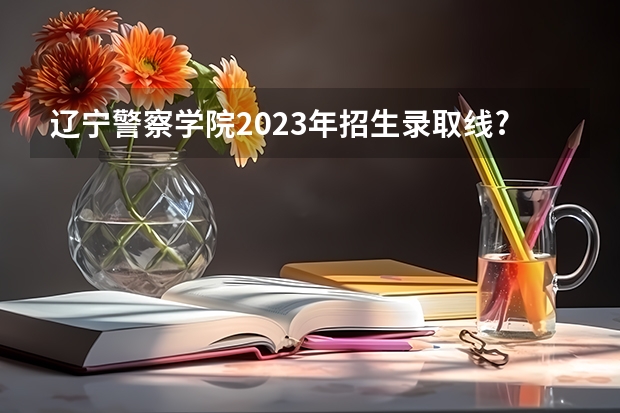 辽宁警察学院2023年招生录取线?(辽宁警官高等专科学校录取分数线)