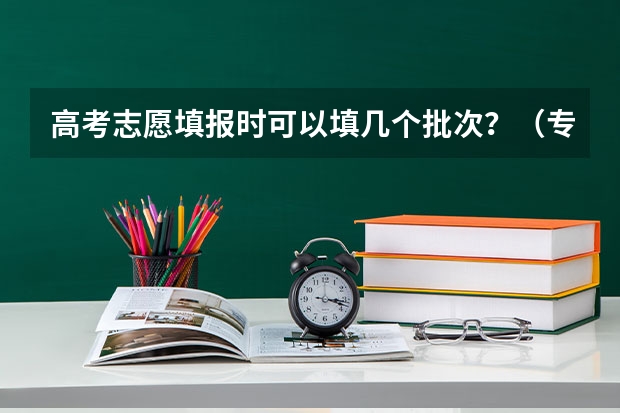 高考志愿填报时可以填几个批次？（专科是第几批次填报志愿）