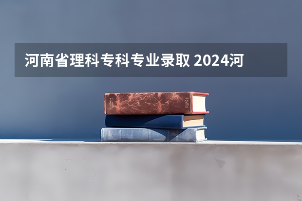 河南省理科专科专业录取 2024河南高考各批次分数线公布 (文科+理科)