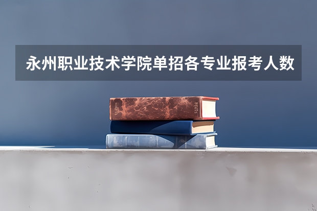 永州职业技术学院单招各专业报考人数(衡阳永州师范中职生单招分数线)