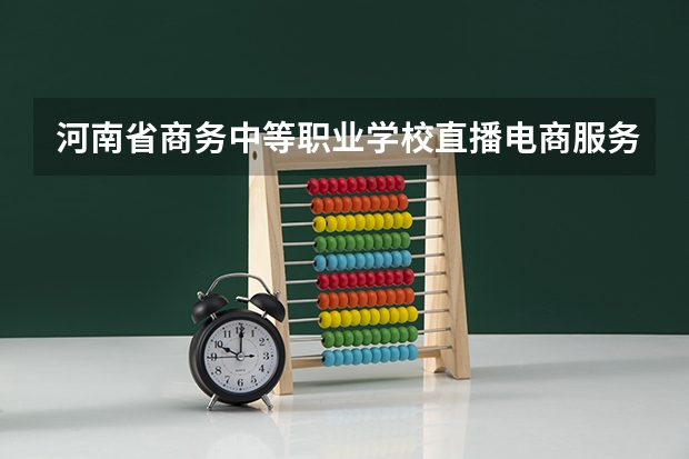 河南省商务中等职业学校直播电商服务需要学哪些课程（专业能力要求）