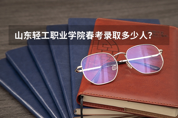 山东轻工职业学院春考录取多少人？