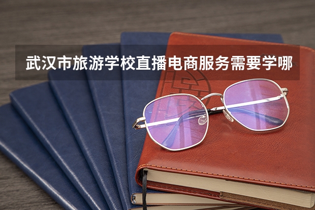 武汉市旅游学校直播电商服务需要学哪些课程（专业能力要求）