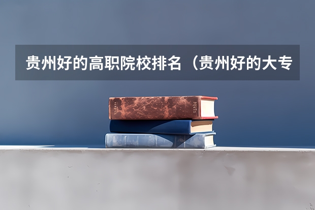 贵州好的高职院校排名（贵州好的大专院校排名）
