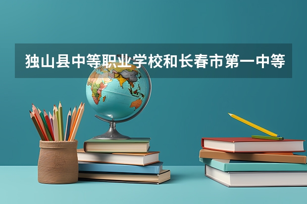 独山县中等职业学校和长春市第一中等专业学校哪个好 对比介绍