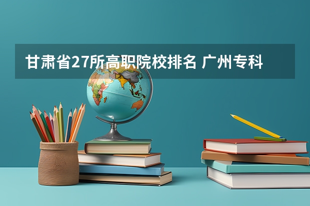 甘肃省27所高职院校排名 广州专科学校排名公办
