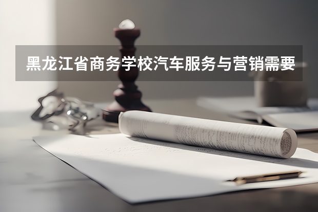 黑龙江省商务学校汽车服务与营销需要学哪些课程（专业能力要求）