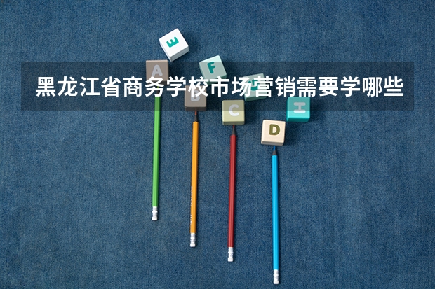 黑龙江省商务学校市场营销需要学哪些课程（专业能力要求）