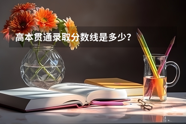 高本贯通录取分数线是多少？