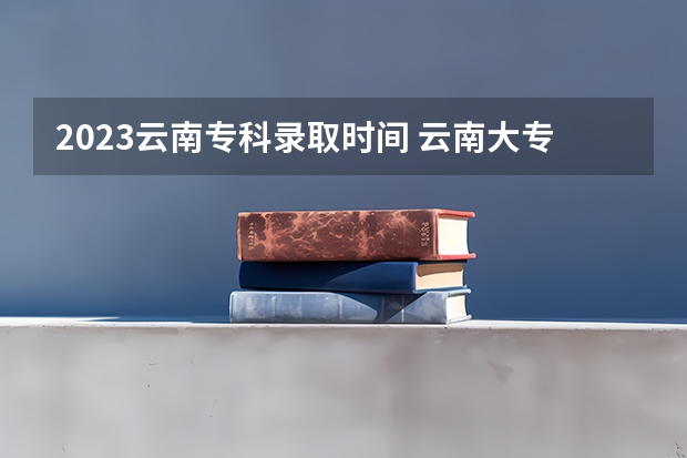 2023云南专科录取时间 云南大专录取时间表