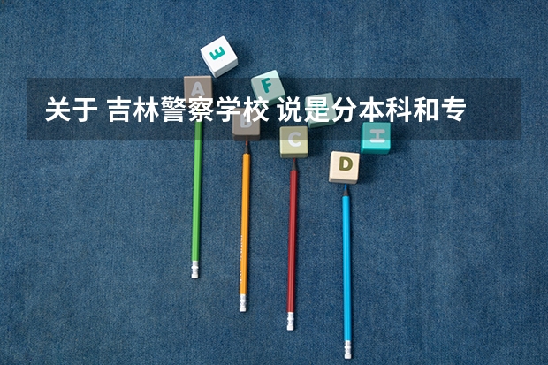 关于 吉林警察学校 说是分本科和专科 有什么区别? 侦查 和 刑事技术 哪个好?分别是几年制 专科能修本吗
