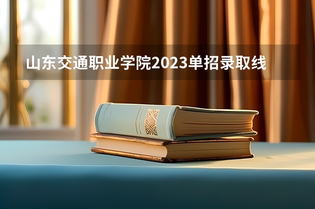 山东交通职业学院2023单招录取线 山东交通职业学院单招分数线