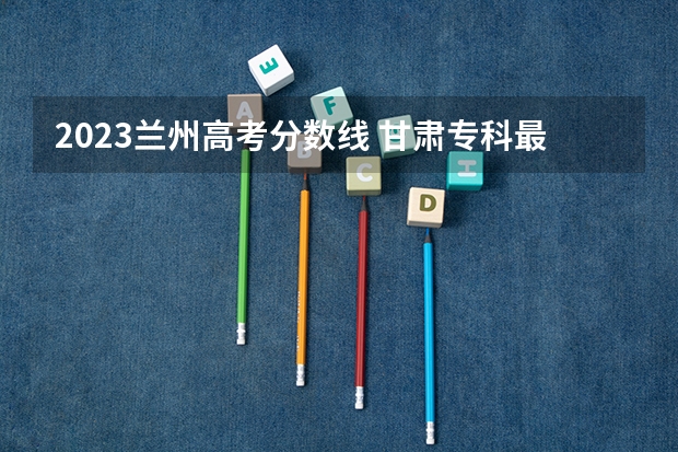 2023兰州高考分数线 甘肃专科最低投档线2023