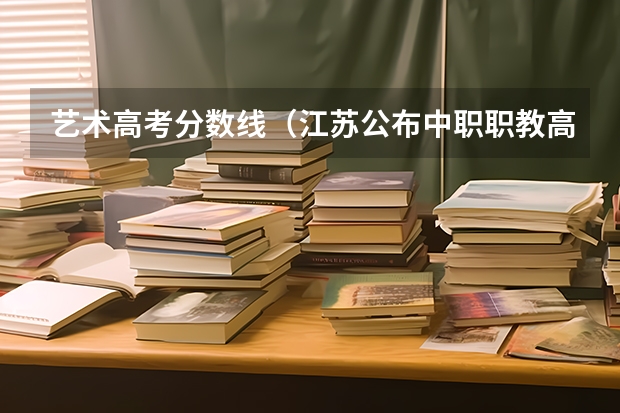 艺术高考分数线（江苏公布中职职教高考成绩、本科和专科第一批次录取最低控制分数线）