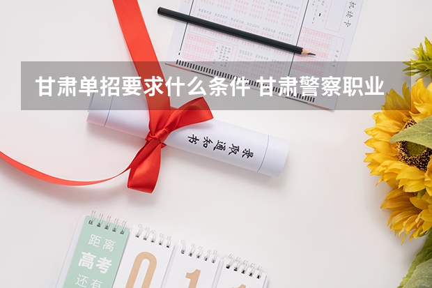 甘肃单招要求什么条件 甘肃警察职业学院单招要求