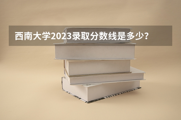 西南大学2023录取分数线是多少？
