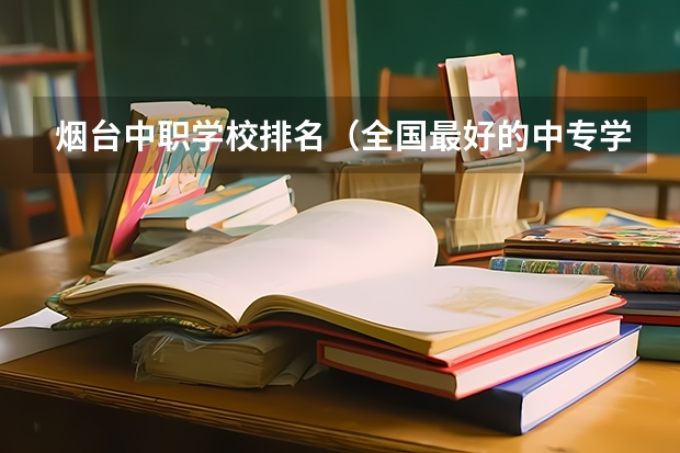 烟台中职学校排名（全国最好的中专学校排名）