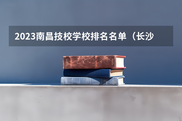 2023南昌技校学校排名名单(长沙十大排名职业学校?)