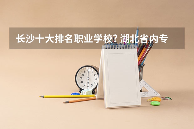 长沙十大排名职业学校? 湖北省内专科院校排名