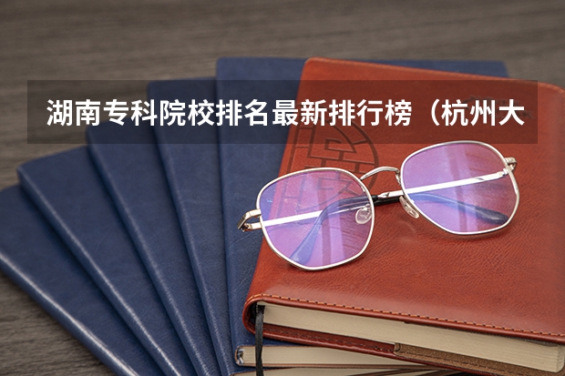 湖南专科院校排名最新排行榜（杭州大专类院校排名）