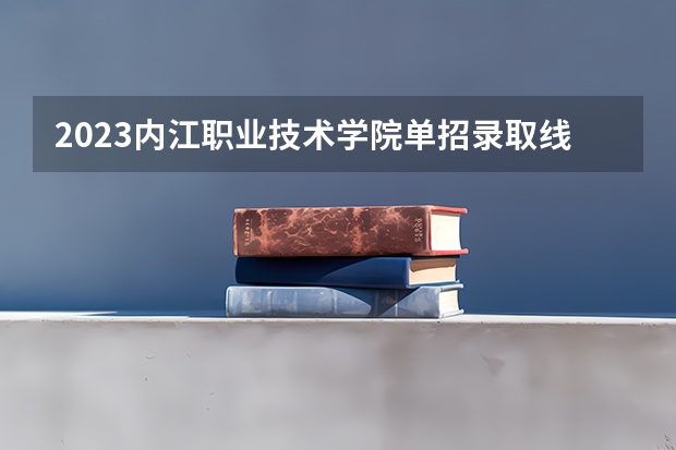 2023内江职业技术学院单招录取线（内江职业技术学院单招录取线2023年）