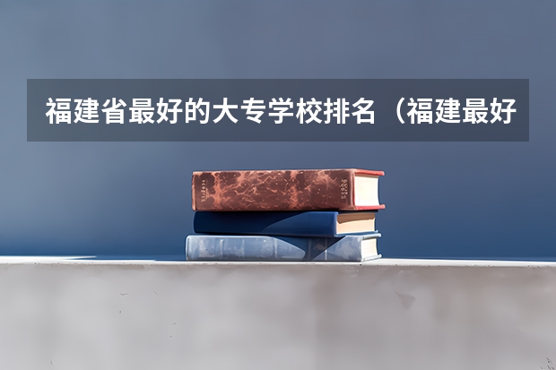 福建省最好的大专学校排名（福建最好职专院校排名）