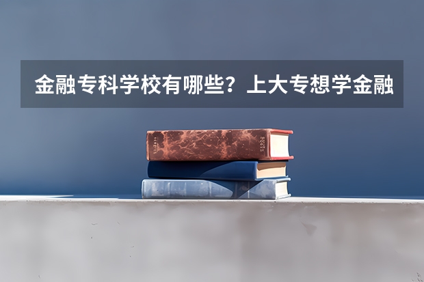 金融专科学校有哪些？上大专想学金融哪个学校好？
