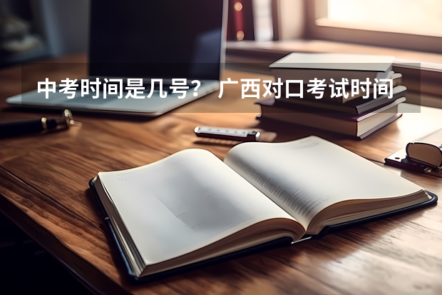 中考时间是几号？ 广西对口考试时间2023