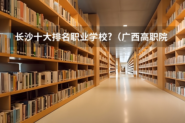 长沙十大排名职业学校?（广西高职院校王牌专业就业十强）