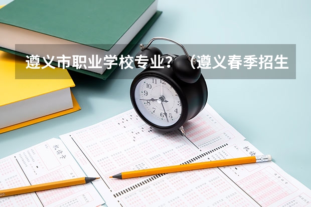 遵义市职业学校专业？（遵义春季招生的中专学校）