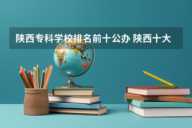 陕西专科学校排名前十公办 陕西十大职业学校排名