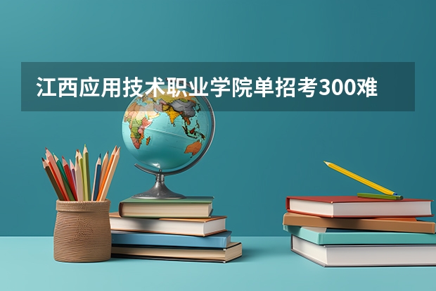 江西应用技术职业学院单招考300难不难 江西应用技术职业学院2024年单招考试时间、科目、大纲、招生人数、录取分数线、历年真题汇总