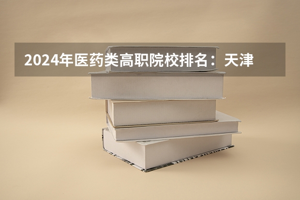 2024年医药类高职院校排名：天津医学高等专科学校第一 福建公办专科学校