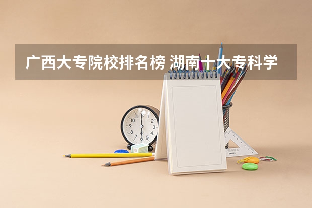 广西大专院校排名榜 湖南十大专科学校