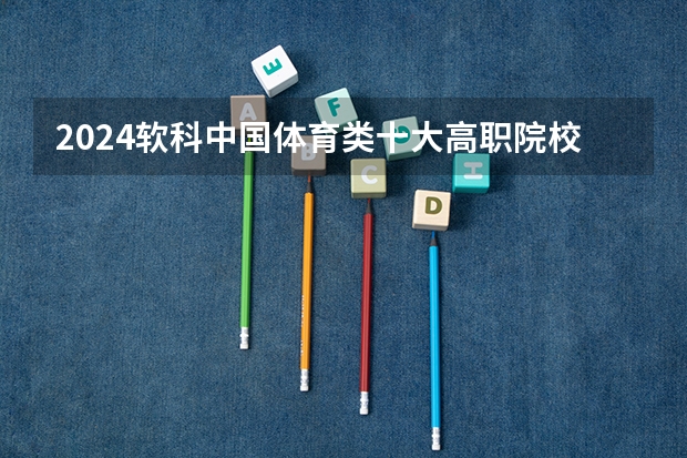 2024软科中国体育类十大高职院校排名 山西体育职业学院排第一位(全国专科财经大学排名?)
