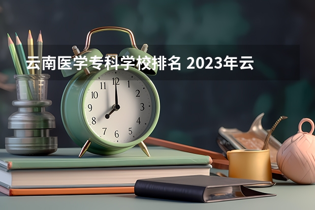 云南医学专科学校排名 2023年云南高职专科排行榜公布！（附升本率、就业排名）