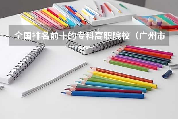 全国排名前十的专科高职院校(广州市排名前十的高职大专)