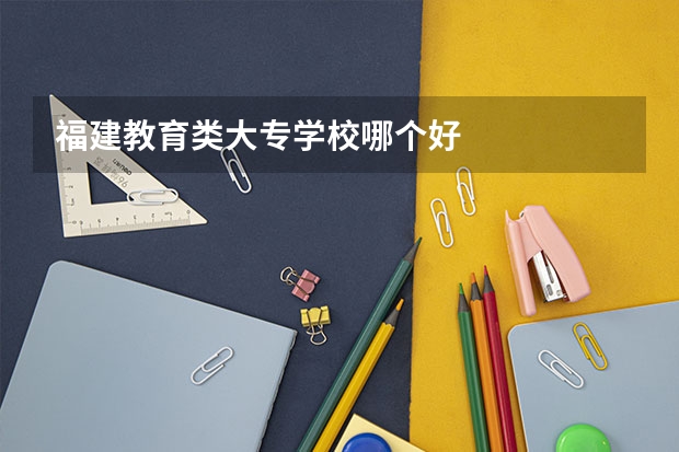 福建教育类大专学校哪个好
