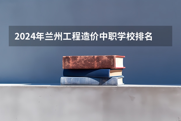2024年兰州工程造价中职学校排名榜（台州职高排名前三的学校）