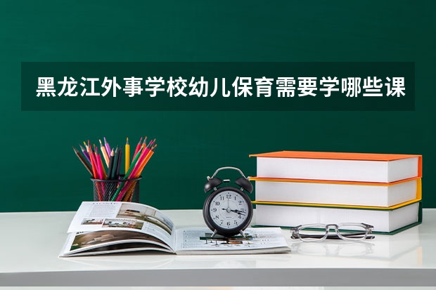 黑龙江外事学校幼儿保育需要学哪些课程（专业能力要求）